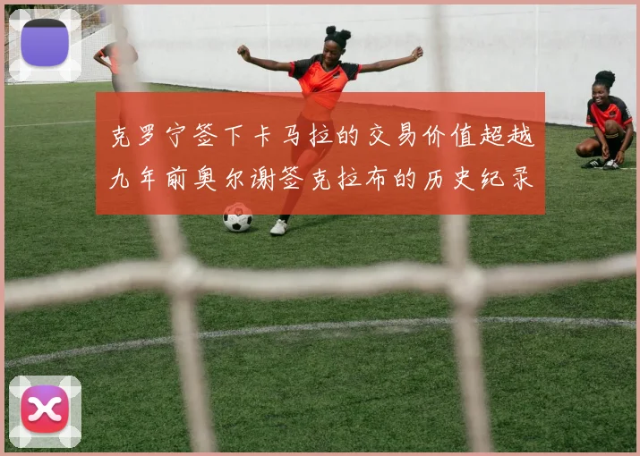 克罗宁签下卡马拉的交易价值超越九年前奥尔谢签克拉布的历史纪录