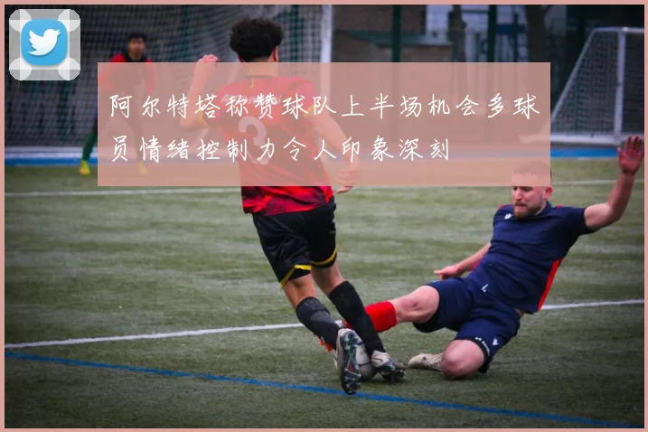阿尔特塔称赞球队上半场机会多球员情绪控制力令人印象深刻