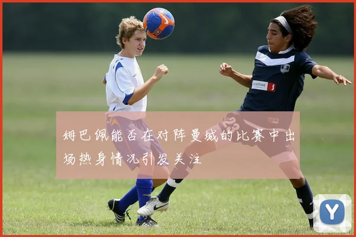姆巴佩能否在对阵曼城的比赛中出场热身情况引发关注