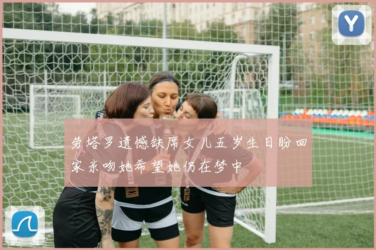 劳塔罗遗憾缺席女儿五岁生日盼回家亲吻她希望她仍在梦中