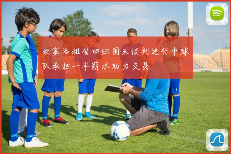 坎塞洛租借回归国米谈判进行中球队承担一半薪水助力交易