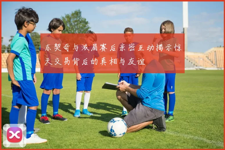 东契奇与浓眉赛后亲密互动揭示惊天交易背后的真相与友谊