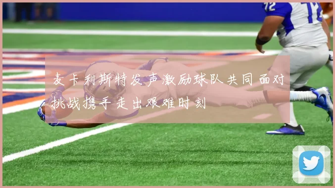 麦卡利斯特发声激励球队共同面对挑战携手走出艰难时刻