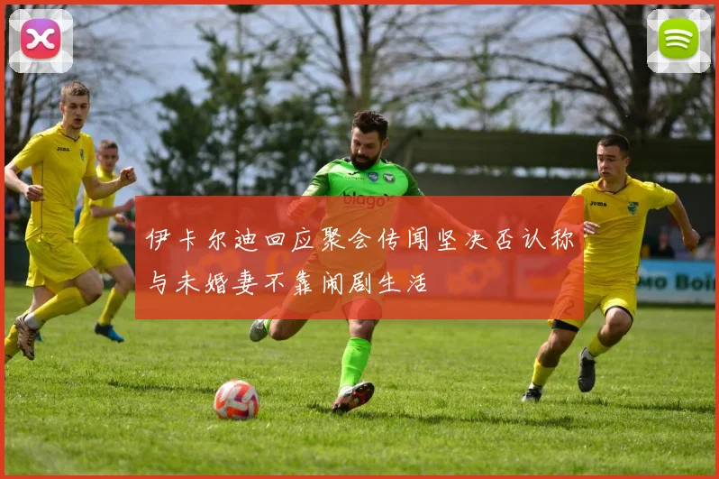 伊卡尔迪回应聚会传闻坚决否认称与未婚妻不靠闹剧生活