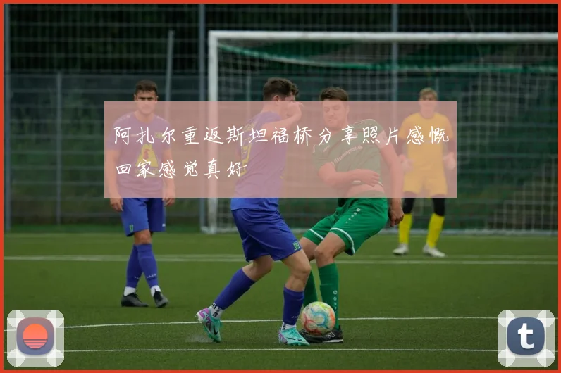 阿扎尔重返斯坦福桥分享照片感慨回家感觉真好