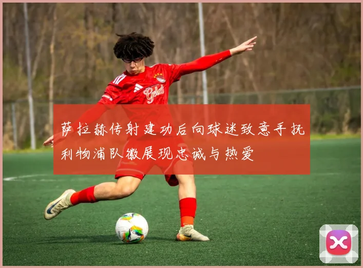 萨拉赫传射建功后向球迷致意手抚利物浦队徽展现忠诚与热爱