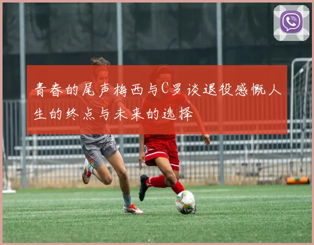 青春的尾声梅西与C罗谈退役感慨人生的终点与未来的选择