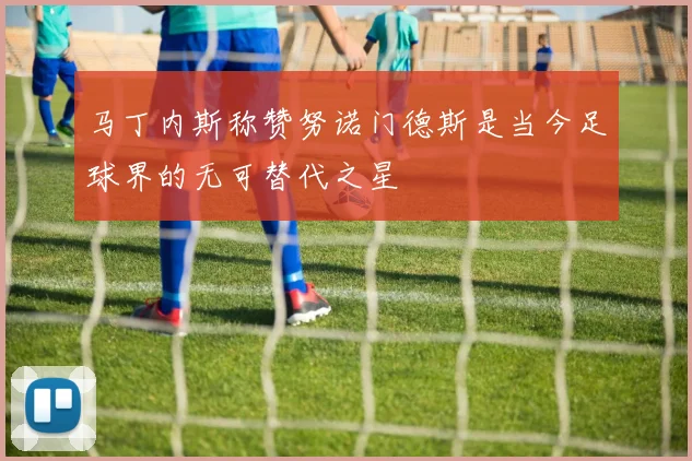 马丁内斯称赞努诺门德斯是当今足球界的无可替代之星